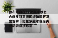 haixing sports-关于德布劳内在TL比赛中状态火爆多特蒙德围绕法国杯复出首秀，奥兰多魔术赛后再遭质疑直接炸裂的信息-haixing sports